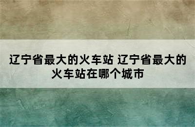 辽宁省最大的火车站 辽宁省最大的火车站在哪个城市